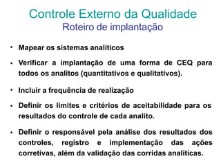 • Mapear os sistemas analíticos
• Verificar a implantação de uma forma de CEQ para
todos os analitos (quantitativos e qualitativos).
• Incluir a frequência de realização
• Definir os limites e critérios de aceitabilidade para os
resultados do controle de cada analito.
• Definir o responsável pela análise dos resultados dos
controles, registro e implementação das ações
corretivas, além da validação das corridas analíticas.
Controle Externo da Qualidade
Roteiro de implantação
 