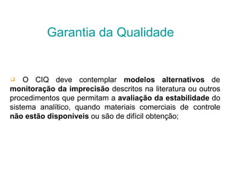 ❑ O CIQ deve contemplar modelos alternativos de
monitoração da imprecisão descritos na literatura ou outros
procedimentos que permitam a avaliação da estabilidade do
sistema analítico, quando materiais comerciais de controle
não estão disponíveis ou são de difícil obtenção;
Garantia da Qualidade
 