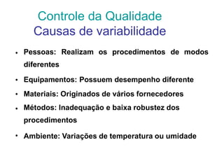 • Pessoas: Realizam os procedimentos de modos
diferentes
Equipamentos: Possuem desempenho diferente
Materiais: Originados de vários fornecedores
Métodos: Inadequação e baixa robustez dos
procedimentos
Ambiente: Variações de temperatura ou umidade
•
•
•
•
Controle da Qualidade
Causas de variabilidade
 