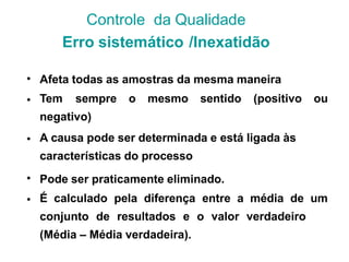 •
•
Afeta todas as amostras da mesma maneira
Tem sempre o mesmo sentido (positivo ou
negativo)
A causa pode ser determinada e está ligada às
características do processo
Pode ser praticamente eliminado.
É calculado pela diferença entre a média de um
conjunto de resultados e o valor verdadeiro
(Média – Média verdadeira).
•
•
•
Controle da Qualidade
Erro sistemático /Inexatidão
 