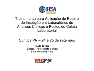 Treinamento para Aplicação do Roteiro
de Inspeção em Laboratórios de
Analises Clínicas e Postos de Coleta
Laboratorial
Curitiba PR – 24 e 25 de setembro
Paula Távora
Médica - Patologista Clínica
Belo Horizonte - MG
 