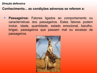 Passageiros:  Fatores ligados ao comportamento ou características dos passageiros. Estes fatores podem incluir, idade, quantidade, estado emocional, barulho, brigas, passageiros que passam mal ou excesso de passageiros. Direção defensiva Conhecimento... as condições adversas se referem a: 