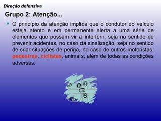 Grupo 2: Atenção... O princípio da atenção implica que o condutor do veículo esteja atento e em permanente alerta a uma série de elementos que possam vir a interferir, seja no sentido de prevenir acidentes, no caso da sinalização, seja no sentido de criar situações de perigo, no caso de outros motoristas,  pedestres ,  ciclistas , animais, além de todas as condições adversas. Direção defensiva 