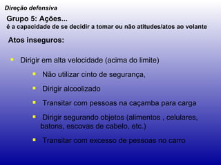 Dirigir em alta velocidade (acima do limite) Não utilizar cinto de segurança, Dirigir alcoolizado Transitar com pessoas na caçamba para carga Dirigir segurando objetos (alimentos , celulares, batons, escovas de cabelo, etc.) Transitar com excesso de pessoas no carro Direção defensiva Grupo 5: Ações... é a capacidade de se decidir a tomar ou não atitudes/atos ao volante   Atos inseguros: 