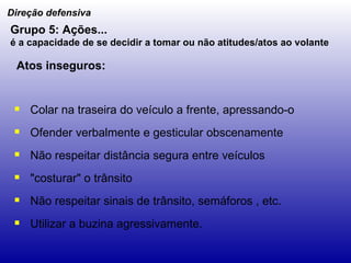 Colar na traseira do veículo a frente, apressando-o Ofender verbalmente e gesticular obscenamente Não respeitar distância segura entre veículos "costurar" o trânsito Não respeitar sinais de trânsito, semáforos , etc. Utilizar a buzina agressivamente. Direção defensiva Grupo 5: Ações... é a capacidade de se decidir a tomar ou não atitudes/atos ao volante   Atos inseguros: 
