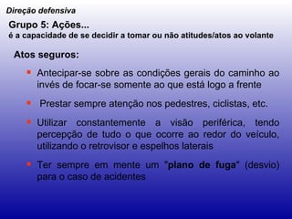 Antecipar-se sobre as condições gerais do caminho ao invés de focar-se somente ao que está logo a frente Prestar sempre atenção nos pedestres, ciclistas, etc. Utilizar constantemente a visão periférica, tendo percepção de tudo o que ocorre ao redor do veículo, utilizando o retrovisor e espelhos laterais Ter sempre em mente um " plano de fuga " (desvio) para o caso de acidentes Direção defensiva Grupo 5: Ações... é a capacidade de se decidir a tomar ou não atitudes/atos ao volante   Atos seguros: 
