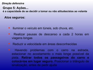 Iluminar o veículo em túneis, sob chuva, etc. Realizar pausas de descanso a cada 2 horas em viagens longas Reduzir a velocidade em áreas desconhecidas Havendo problemas com o carro na estrada, estacionar no acostamento o mais longe possível da pista.  Retirar todos os passageiros do carro e colocá-los em lugar seguro.  Posicionar o triângulo de sinalização, antes de pedir ajuda Direção defensiva Grupo 5: Ações... é a capacidade de se decidir a tomar ou não atitudes/atos ao volante   Atos seguros: 