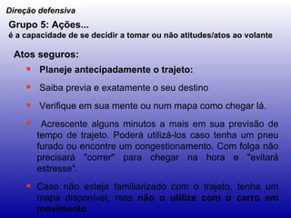 Planeje antecipadamente o trajeto: Saiba previa e exatamente o seu destino Verifique em sua mente ou num mapa como chegar lá. Acrescente alguns minutos a mais em sua previsão de tempo de trajeto. Poderá utilizá-los caso tenha um pneu furado ou encontre um congestionamento. Com folga não precisará "correr" para chegar na hora e "evitará estresse". Caso não esteja familiarizado com o trajeto, tenha um mapa disponível, mas  não o utilize com o carro em movimento Direção defensiva Grupo 5: Ações... é a capacidade de se decidir a tomar ou não atitudes/atos ao volante   Atos seguros: 