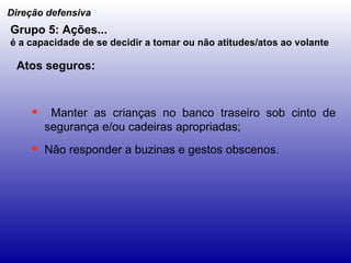 Manter as crianças no banco traseiro sob cinto de segurança e/ou cadeiras apropriadas; Não responder a buzinas e gestos obscenos. Direção defensiva Grupo 5: Ações... é a capacidade de se decidir a tomar ou não atitudes/atos ao volante   Atos seguros: 