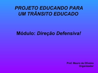 PROJETO EDUCANDO PARA UM TRÂNSITO EDUCADO   Módulo:  Direção Defensiva! Prof. Mauro de Oliveira Organizador 