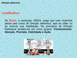 No  Brasil , a resolução 168/04, exige que todo motorista passe pelo curso de Direção defensiva, seja ao obter ou ao renovar sua habilitação. Os princípios de Direção Defensiva dividem-se em cinco grupos:  Conhecimento ,  Atenção ,  Previsão ,  Habilidade e   Ação. Justificativa Direção defensiva 