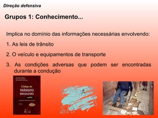 Grupos 1: Conhecimento... Implica no domínio das informações necessárias envolvendo: 1. As leis de trânsito 2. O veículo e equipamentos de transporte 3. As condições adversas que podem ser encontradas durante a condução Direção defensiva 