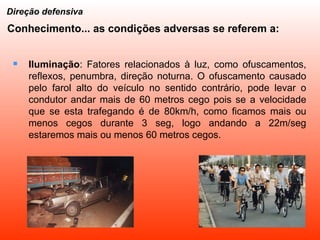 Iluminação : Fatores relacionados à luz, como ofuscamentos, reflexos, penumbra, direção noturna. O ofuscamento causado pelo farol alto do veículo no sentido contrário, pode levar o condutor andar mais de 60 metros cego pois se a velocidade que se esta trafegando é de 80km/h, como ficamos mais ou menos cegos durante 3 seg, logo andando a 22m/seg estaremos mais ou menos 60 metros cegos. Direção defensiva Conhecimento... as condições adversas se referem a: 