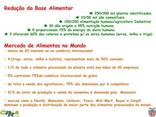 Redução da Base Alimentar
 250/300 mil plantas identificadas
 10/50 mil são comestíveis
 150/200 alimentação humana/agricultura Industrial
 30 dão origem a 95% nutrição humana
 9 proporcionam 75% da energia da dieta humana
 3 oferecem 60% das calorias e proteínas p/ os seres humanos (arroz, milho e trigo)
Mercado de Alimentos no Mundo
• menos de 20 inserem-se no comércio internacional
• 4 (trigo, arroz, milho e batata), representam mais de 50% consumo
• 1/3 de todo o alimento processado do planeta está nas mãos de 30 empresas
• 5% controlam 75%do comércio internacional de grãos
• do total e venda dos agrotóxicos, 75% são dominadas por 6 companhias
• 91% do setor de produção e venda de sementes é dominada pela Monsanto
• marcas como a Nestlé, Monsanto, Unilever, Tesco, Wal-Mart, Bayer e Cargill
dominam a produção e distribuição da maior parte dos alimentos processados no mundo
 