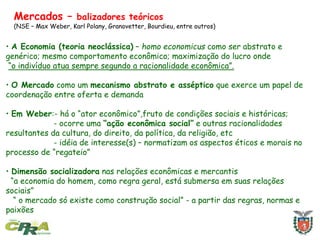 Mercados – balizadores teóricos
(NSE – Max Weber, Karl Polany, Granovetter, Bourdieu, entre outros)
• A Economia (teoria neoclássica) – homo economicus como ser abstrato e
genérico; mesmo comportamento econômico; maximização do lucro onde
“o indivíduo atua sempre segundo a racionalidade econômica”.
• O Mercado como um mecanismo abstrato e asséptico que exerce um papel de
coordenação entre oferta e demanda
• Em Weber:- há o “ator econômico”,fruto de condições sociais e históricas;
- ocorre uma “ação econômica social” e outras racionalidades
resultantes da cultura, do direito, da política, da religião, etc
- idéia de interesse(s) – normatizam os aspectos éticos e morais no
processo de “regateio”
• Dimensão socializadora nas relações econômicas e mercantis
“a economia do homem, como regra geral, está submersa em suas relações
sociais”
“ o mercado só existe como construção social” - a partir das regras, normas e
paixões
 