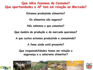 Que idéia fazemos do Consumo?
Que oportunidades a AF tem em relação ao Mercado?
Estamos produzindo alimentos?
Os alimentos são seguros?
Nós sabemos o que comemos?
Que modelo de produção e de mercado queremos?
A que custos estamos produzindo e consumindo?
A fome ainda está presente?
Que responsabilidades temos em relação a
segurança e a soberania alimentar?
 