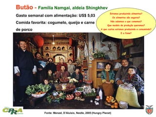 Butão - Família Namgai, aldeia Shingkhev
Gasto semanal com alimentação: US$ 5,03
Comida favorita: cogumelo, queijo e carne
de porco
Fonte: Menzel, D’Aluisio, Nestle, 2005 (Hungry Planet)
Estamos produzindo alimentos?
Os alimentos são seguros?
Nós sabemos o que comemos?
Que modelo de produção queremos?
A que custos estamos produzindo e consumindo?
E a fome?
 