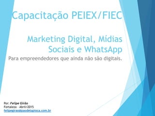 Capacitação PEIEX/FIEC
Marketing Digital, Mídias
Sociais e WhatsApp
Para empreendedores que ainda não são digitais.
Por: Felipe Girão
Fortaleza – Abril/2015
felipegirao@paodetapioca.com.br
 