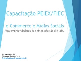 Capacitação PEIEX/FIEC
e-Commerce e Mídias Sociais
Para empreendedores que ainda não são digitais.
Por: Felipe Girão
Fortaleza – Outubro/2014
felipegirao@paodetapioca.com.br
 