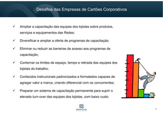 Ampliar a capacitação das equipes dos lojistas sobre produtos,
serviços e equipamentos das Redes;
Diversificar e ampliar a oferta de programas de capacitação;
Eliminar ou reduzir as barreiras de acesso aos programas de
capacitação;
Contornar os limites de espaço, tempo e retirada das equipes dos
lojistas do trabalho;
Conteúdos instrucionais padronizados e formatados capazes de
agregar valor a marca, criando diferencial com os concorrentes;
Preparar um sistema de capacitação permanente para suprir o
elevado turn-over das equipes dos lojistas, com baixo custo.
5
Desafios das Empresas de Cartões Corporativos
 