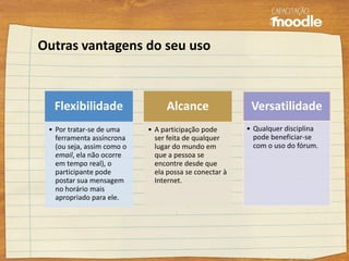 Flexibilidade
• Por tratar-se de uma
ferramenta assíncrona
(ou seja, assim como o
email, ela não ocorre
em tempo real), o
participante pode
postar sua mensagem
no horário mais
apropriado para ele.
Alcance
• A participação pode
ser feita de qualquer
lugar do mundo em
que a pessoa se
encontre desde que
ela possa se conectar à
Internet.
Versatilidade
• Qualquer disciplina
pode beneficiar-se
com o uso do fórum.
Outras vantagens do seu uso
 