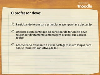 O professor deve:
 Participar do fórum para estimular e acompanhar a discussão.
 Orientar o estudante que ao participar do fórum ele deve
responder diretamente à mensagem original que abriu o
tópico.
 Aconselhar o estudante a evitar postagens muito longas para
não se tornarem cansativas de ler.
 