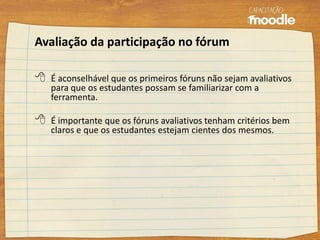 Avaliação da participação no fórum
 É aconselhável que os primeiros fóruns não sejam avaliativos
para que os estudantes possam se familiarizar com a
ferramenta.
 É importante que os fóruns avaliativos tenham critérios bem
claros e que os estudantes estejam cientes dos mesmos.
 