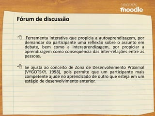 Fórum de discussão
 Ferramenta interativa que propicia a autoaprendizagem, por
demandar do participante uma reflexão sobre o assunto em
debate, bem como a interaprendizagem, por propiciar a
aprendizagem como consequência das inter-relações entre as
pessoas.
 Se ajusta ao conceito de Zona de Desenvolvimento Proximal
(VYGOTSKY, 1998), pois permite que um participante mais
competente ajude no aprendizado de outro que esteja em um
estágio de desenvolvimento anterior.
 