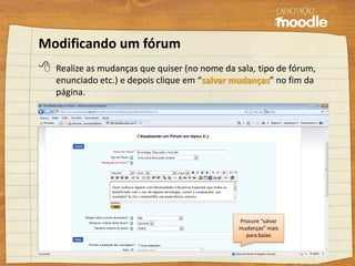 Modificando um fórum
 Realize as mudanças que quiser (no nome da sala, tipo de fórum,
enunciado etc.) e depois clique em “salvar mudanças” no fim da
página.
Procure “salvar
mudanças” mais
para baixo
 