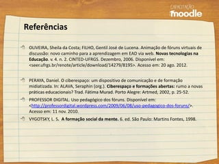 Referências
 OLIVEIRA, Sheila da Costa; FILHO, Gentil José de Lucena. Animação de fóruns virtuais de
discussão: novo caminho para a aprendizagem em EAD via web. Novas tecnologias na
Educação. v. 4. n. 2. CINTED-UFRGS. Dezembro, 2006. Disponível em:
<seer.ufrgs.br/renote/article/download/14279/8195>. Acesso em: 20 ago. 2012.
 PERAYA, Daniel. O ciberespaço: um dispositivo de comunicação e de formação
midiatizada. In: ALAVA, Seraphin (org.). Ciberespaço e formações abertas: rumo a novas
práticas educacionais? Trad. Fátima Murad. Porto Alegre: Artmed, 2002, p. 25-52.
 PROFESSOR DIGITAL. Uso pedagógico dos fóruns. Disponível em:
<http://professordigital.wordpress.com/2009/06/08/uso-pedagogico-dos-foruns/>.
Acesso em: 11 nov. 2010.
 VYGOTSKY, L. S. A formação social da mente. 6. ed. São Paulo: Martins Fontes, 1998.
 