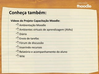 Conheça também:
Vídeos do Projeto Capacitação Moodle:
Ambientação Moodle
Ambientes virtuais de aprendizagem (AVAs)
Diário
Envio de tarefas
Fórum de discussão
Inserindo recursos
Relatório e acompanhamento do aluno
Wiki
 