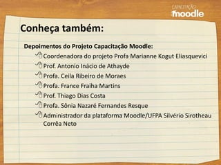 Conheça também:
Depoimentos do Projeto Capacitação Moodle:
Coordenadora do projeto Profa Marianne Kogut Eliasquevici
Prof. Antonio Inácio de Athayde
Profa. Ceila Ribeiro de Moraes
Profa. France Fraiha Martins
Prof. Thiago Dias Costa
Profa. Sônia Nazaré Fernandes Resque
Administrador da plataforma Moodle/UFPA Silvério Sirotheau
Corrêa Neto
 