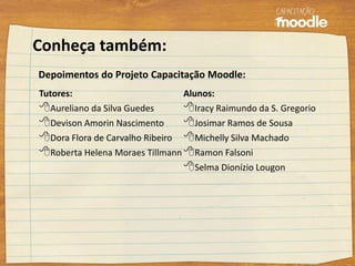 Tutores:
Aureliano da Silva Guedes
Devison Amorin Nascimento
Dora Flora de Carvalho Ribeiro
Roberta Helena Moraes Tillmann
Alunos:
Iracy Raimundo da S. Gregorio
Josimar Ramos de Sousa
Michelly Silva Machado
Ramon Falsoni
Selma Dionízio Lougon
Conheça também:
Depoimentos do Projeto Capacitação Moodle:
 