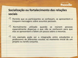 Socialização ou fortalecimento das relações
sociais
 Permite que os participantes se conheçam, se apresentem e
troquem mensagens sobre assuntos pessoais.
 Normalmente utilizado quando se reúnem pessoas
espacialmente dispersas e que não se conhecem para que
elas se apresentem e falem um pouco sobre si mesmas.
 Um exemplo pode ser a integração entre estudantes e
professores de diferentes escolas no momento inicial de um
projeto ou tarefa conjunta.
 