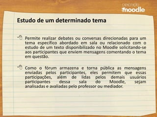 Estudo de um determinado tema
 Permite realizar debates ou conversas direcionadas para um
tema específico abordado em sala ou relacionado com o
estudo de um texto disponibilizado no Moodle solicitando-se
aos participantes que enviem mensagens comentando o tema
em questão.
 Como o fórum armazena e torna pública as mensagens
enviadas pelos participantes, eles permitem que essas
participações, além de lidas pelos demais usuários
participantes dessa sala do Moodle, sejam
analisadas e avaliadas pelo professor ou mediador.
 