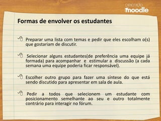 Formas de envolver os estudantes
 Preparar uma lista com temas e pedir que eles escolham o(s)
que gostariam de discutir.
 Selecionar alguns estudantes(de preferência uma equipe já
formada) para acompanhar e estimular a discussão (a cada
semana uma equipe poderia ficar responsável).
 Escolher outro grupo para fazer uma síntese do que está
sendo discutido para apresentar em sala de aula.
 Pedir a todos que selecionem um estudante com
posicionamento semelhante ao seu e outro totalmente
contrário para interagir no fórum.
 