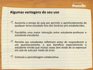 Algumas vantagens do seu uso
 Aumenta o tempo de aula por permitir o aprofundamento de
qualquer tema estudado fora dos horários pré-estabelecidos.
 Possibilita uma maior interação entre estudante-professor e
estudante-estudante.
 Permite aos estudantes refletirem antes de responderem a
um questionamento, o que beneficia especialmente o
estudante tímido que muitas vezes tem medo de se expressar
em sala de aula por medo de errar.
 Estimula a aprendizagem colaborativa.
 