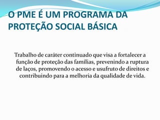 O PME É UM PROGRAMA DA
PROTEÇÃO SOCIAL BÁSICA
Trabalho de caráter continuado que visa a fortalecer a
função de proteção das famílias, prevenindo a ruptura
de laços, promovendo o acesso e usufruto de direitos e
contribuindo para a melhoria da qualidade de vida.

 