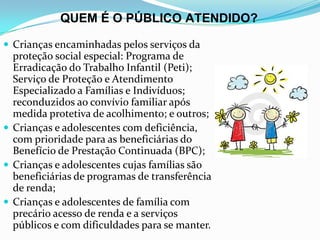 QUEM É O PÚBLICO ATENDIDO?
 Crianças encaminhadas pelos serviços da

proteção social especial: Programa de
Erradicação do Trabalho Infantil (Peti);
Serviço de Proteção e Atendimento
Especializado a Famílias e Indivíduos;
reconduzidos ao convívio familiar após
medida protetiva de acolhimento; e outros;
 Crianças e adolescentes com deficiência,
com prioridade para as beneficiárias do
Benefício de Prestação Continuada (BPC);
 Crianças e adolescentes cujas famílias são
beneficiárias de programas de transferência
de renda;
 Crianças e adolescentes de família com
precário acesso de renda e a serviços
públicos e com dificuldades para se manter.

 