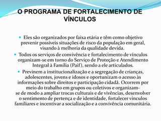 O PROGRAMA DE FORTALECIMENTO DE
VÍNCULOS
 Eles são organizados por faixa etária e têm como objetivo

prevenir possíveis situações de risco da população em geral,
visando à melhoria da qualidade devida.
 Todos os serviços de convivência e fortalecimento de vínculos
organizam-se em torno do Serviço de Proteção e Atendimento
Integral à Família (Paif ), sendo a ele articulados.
 Previnem a institucionalização e a segregação de crianças,
adolescentes, jovens e idosos e oportunizam o acesso às
informações sobre direitos e participação cidadã. Ocorrem por
meio do trabalho em grupos ou coletivos e organizamse de modo a ampliar trocas culturais e de vivências, desenvolver
o sentimento de pertença e de identidade, fortalecer vínculos
familiares e incentivar a socialização e a convivência comunitária.

 