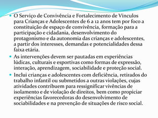  O Serviço de Convivência e Fortalecimento de Vínculos

para Crianças e Adolescentes de 6 a 12 anos tem por foco a
constituição de espaço de convivência, formação para a
participação e cidadania, desenvolvimento do
protagonismo e da autonomia das crianças e adolescentes,
a partir dos interesses, demandas e potencialidades dessa
faixa etária.
 As intervenções devem ser pautadas em experiências
lúdicas, culturais e esportivas como formas de expressão,
interação, aprendizagem, sociabilidade e proteção social.
 Inclui crianças e adolescentes com deficiência, retirados do
trabalho infantil ou submetidos a outras violações, cujas
atividades contribuem para ressignificar vivências de
isolamento e de violação de direitos, bem como propiciar
experiências favorecedoras do desenvolvimento de
sociabilidades e na prevenção de situações de risco social.

 