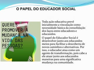 O PAPEL DO EDUCADOR SOCIAL

 Toda ação educativa prevê

inicialmente a vinculação como
necessidade básica da consolidação
dos laços entre educadores e
educandos.
 O papel do Educador Social é
desenvolver junto aos educandos
meios para facilitar a descoberta de
novos caminhos e alternativas. Por
isso, o educador atua como um
agente de transformação, pois cabe a
ele atuar junto aos educandos
maneiras para uma significativa
mudança na comunidade.

 