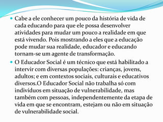  Cabe a ele conhecer um pouco da história de vida de

cada educando para que ele possa desenvolver
atividades para mudar um pouco a realidade em que
está vivendo. Pois mostrando a eles que a educação
pode mudar sua realidade, educador e educando
tornam-se um agente de transformação.
 O Educador Social é um técnico que está habilitado a
intervir com diversas populações: crianças, jovens,
adultos; e em contextos sociais, culturais e educativos
diversos.O Educador Social não trabalha só com
indivíduos em situação de vulnerabilidade, mas
também com pessoas, independentemente da etapa de
vida em que se encontram, estejam ou não em situação
de vulnerabilidade social.

 