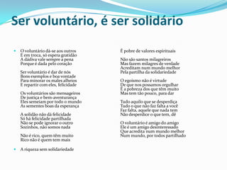 Ser voluntário, é ser solidário


O voluntário dá-se aos outros
E em troca, só espera gratidão
A dádiva vale sempre a pena
Porque é dada pelo coração
Ser voluntário é dar de nós
Bons exemplos e boa vontade
Para minorar os males alheios
E repartir com eles, felicidade
Os voluntários são mensageiros
De justiça e bem-aventurança
Eles semeiam por todo o mundo
As sementes boas da esperança
A solidão não dá felicidade
Só há felicidade partilhada
Não se pode ignorar o outro
Sozinhos, não somos nada
Não é rico, quem têm muito
Rico não é quem tem mais



A riqueza sem solidariedade

É pobre de valores espirituais
Não são santos milagreiros
Mas fazem milagres de verdade
Acreditam num mundo melhor
Pela partilha da solidariedade
O egoísmo não é virtude
De que nos possamos orgulhar
É a pobreza dos que têm muito
Mas tem tão pouco, para dar
Tudo aquilo que se desperdiça
Tudo o que não faz falta a você
Faz falta, aquele que nada tem
Não desperdice o que tem, dê
O voluntário é amigo do amigo
Ele é um amigo desinteressado
Que acredita num mundo melhor
Num mundo, por todos partilhado

 