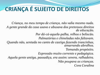 CRIANÇA É SUJEITO DE DIREITOS
Criança, no meu tempo de criança, não valia mesmo nada.
A gente grande da casa usava e abusava dos pretensos direitos
de educação.
Por dá-cá-aquela-palha, relhos e beliscão.
Palmatórias e chineladas não faltavam.
Quando não, sentada no canto de castigo fazendo trancinhas,
amarrando abrolhos.
Tomando propósito.
Expressão muito corrente e pedagógica.
Aquela gente antiga, passadiça, era assim: severa, ralhadeira.
Não poupava as crianças.
Cora Coralina

 