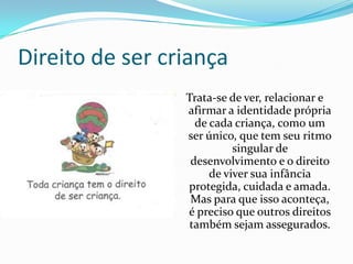 Direito de ser criança
Trata-se de ver, relacionar e
afirmar a identidade própria
de cada criança, como um
ser único, que tem seu ritmo
singular de
desenvolvimento e o direito
de viver sua infância
protegida, cuidada e amada.
Mas para que isso aconteça,
é preciso que outros direitos
também sejam assegurados.

 