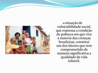 a situação de
vulnerabilidade social,
que expressa a condição
de pobreza em que vive
a maioria das crianças
brasileiras, constitui
um dos fatores que tem
comprometido de
maneira significativa a
qualidade de vida
infantil.

 
