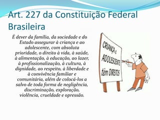 Art. 227 da Constituição Federal
Brasileira
É dever da família, da sociedade e do
Estado assegurar à criança e ao
adolescente, com absoluta
prioridade, o direito à vida, à saúde,
à alimentação, à educação, ao lazer,
à profissionalização, à cultura, à
dignidade, ao respeito, à liberdade e
à convivência familiar e
comunitária, além de colocá-los a
salvo de toda forma de negligência,
discriminação, exploração,
violência, crueldade e opressão.

 