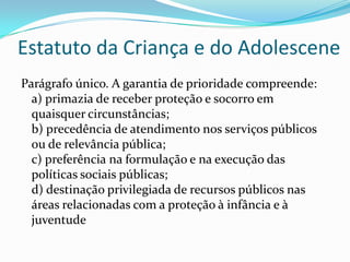 Estatuto da Criança e do Adolescene
Parágrafo único. A garantia de prioridade compreende:
a) primazia de receber proteção e socorro em
quaisquer circunstâncias;
b) precedência de atendimento nos serviços públicos
ou de relevância pública;
c) preferência na formulação e na execução das
políticas sociais públicas;
d) destinação privilegiada de recursos públicos nas
áreas relacionadas com a proteção à infância e à
juventude

 