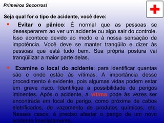 Primeiros Socorros! Seja qual for o tipo de acidente, você deve: Evitar o pânico : É normal que as pessoas se desesperarem ao ver um acidente ou algo sair do controle. Isso acontece devido ao medo e à nossa sensação de impotência. Você deve se manter tranqüilo e dizer às pessoas que está tudo bem. Sua própria postura vai tranqüilizar a maior parte delas. Examine o local do acidente : para identificar quantas são e onde estão às vítimas. A importância desse procedimento é evidente, pois algumas vidas podem estar em grave risco. Identifique a possibilidade de perigos iminentes. Após o acidente, a  vítima  pode às vezes ser encontrada em local de perigo, como próxima de cabos eletrificados, de vazamento de produtos químicos, etc. Nesses casos, é preciso afastar o perigo de um novo acidente imediatamente. 